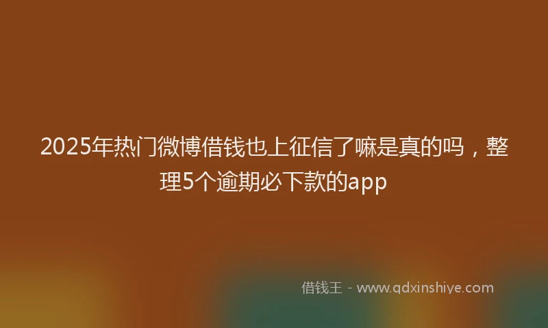 2025年热门微博借钱也上征信了嘛是真的吗，整理5个逾期必下款的app