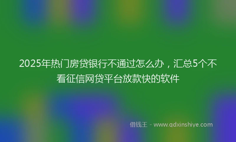 2025年热门房贷银行不通过怎么办，汇总5个不看征信网贷平台放款快的软件