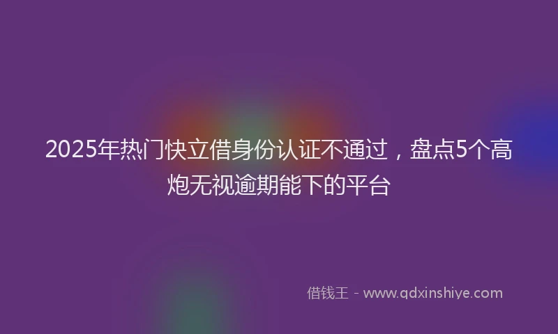 2025年热门快立借身份认证不通过，盘点5个高炮无视逾期能下的平台