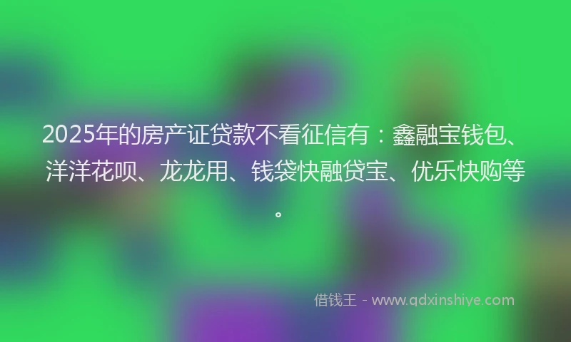 2025年的房产证贷款不看征信有：鑫融宝钱包、洋洋花呗、龙龙用、钱袋快融贷宝、优乐快购等。