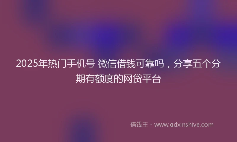 2025年热门手机号 微信借钱可靠吗，分享五个分期有额度的网贷平台