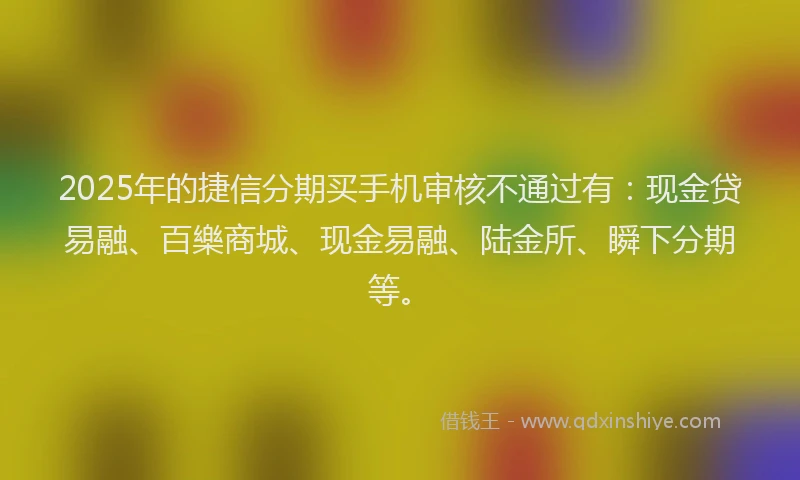 2025年的捷信分期买手机审核不通过有：现金贷易融、百樂商城、现金易融、陆金所、瞬下分期等。