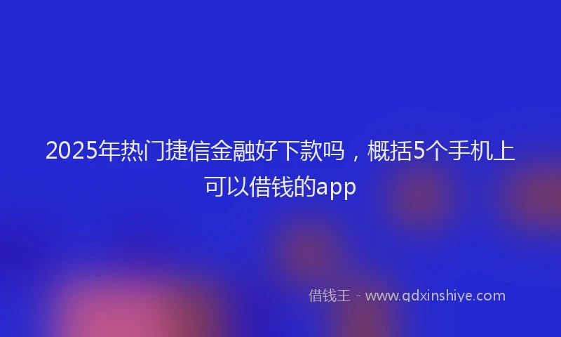 2025年热门捷信金融好下款吗，概括5个手机上可以借钱的app