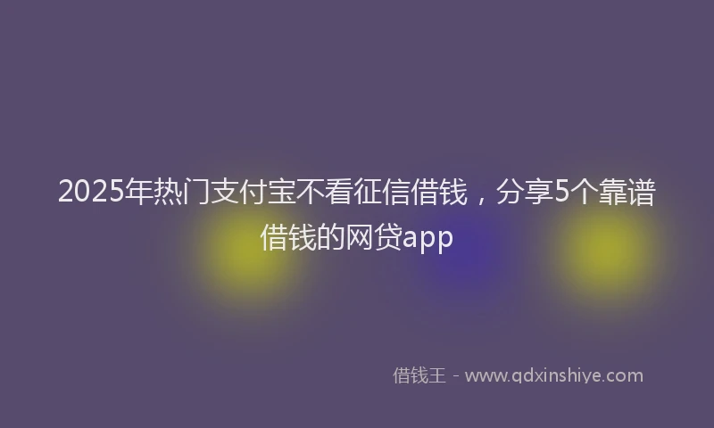 2025年热门支付宝不看征信借钱，分享5个靠谱借钱的网贷app