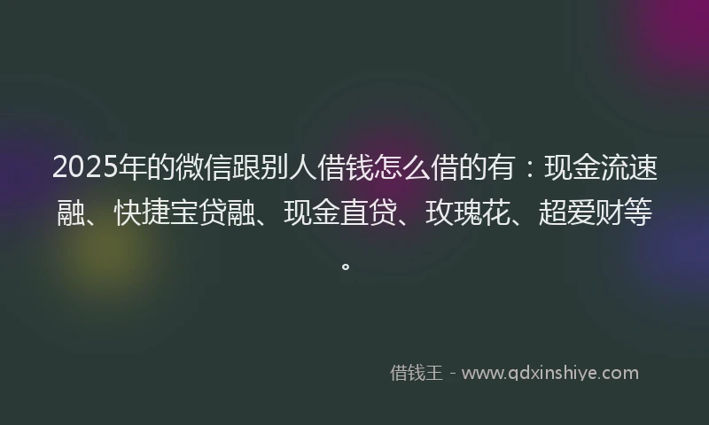2025年的微信跟别人借钱怎么借的有：现金流速融、快捷宝贷融、现金直贷、玫瑰花、超爱财等。