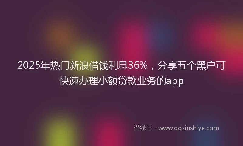 2025年热门新浪借钱利息36%，分享五个黑户可快速办理小额贷款业务的app