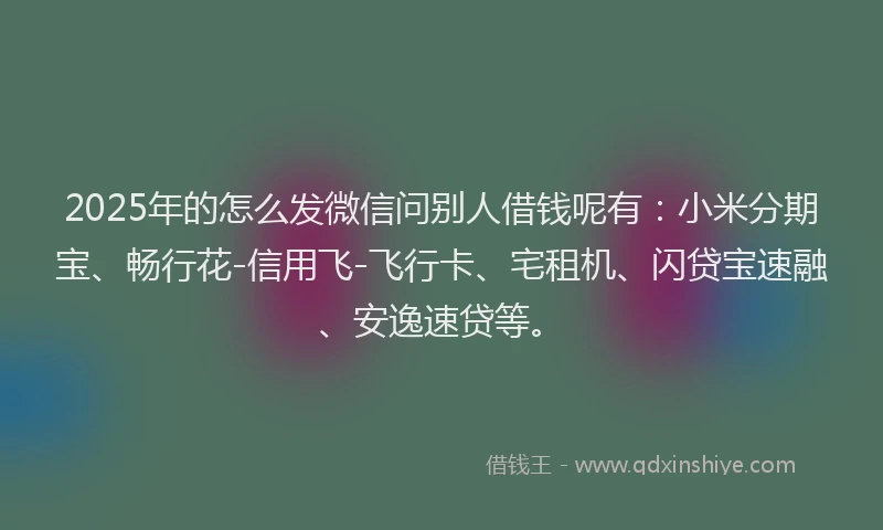 2025年的怎么发微信问别人借钱呢有：小米分期宝、畅行花-信用飞-飞行卡、宅租机、闪贷宝速融、安逸速贷等。