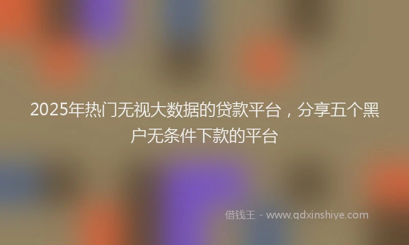2025年热门无视大数据的贷款平台，分享五个黑户无条件下款的平台