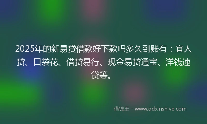 2025年的新易贷借款好下款吗多久到账有：宜人贷、口袋花、借贷易行、现金易贷通宝、洋钱速贷等。