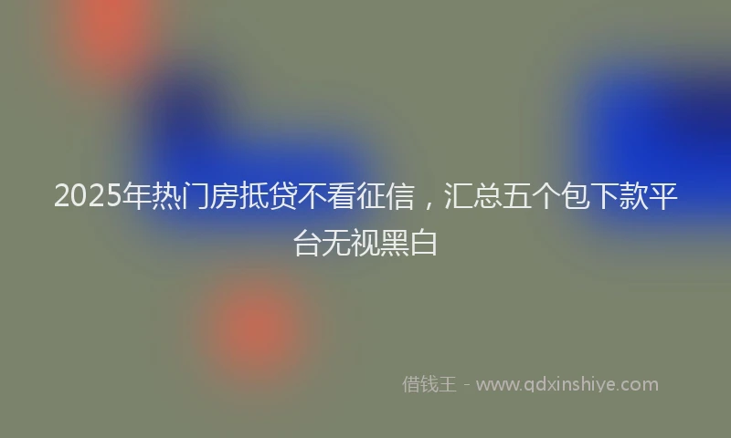2025年热门房抵贷不看征信，汇总五个包下款平台无视黑白