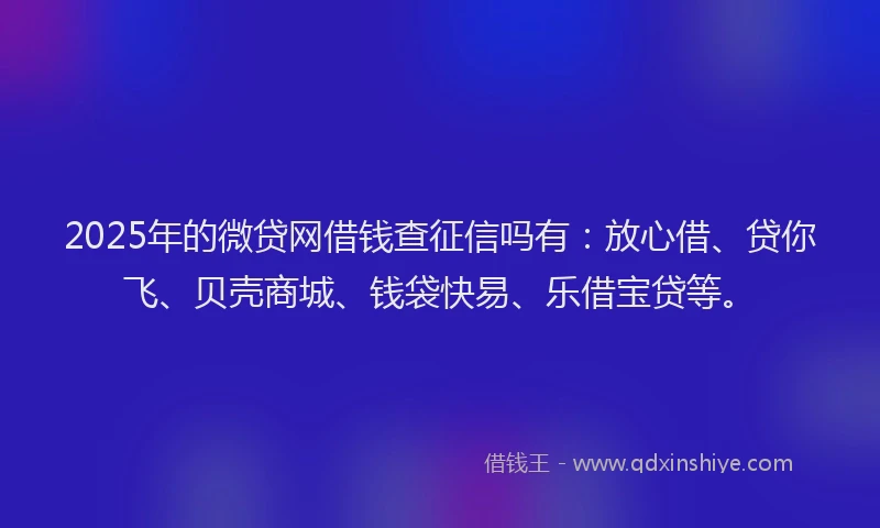 2025年的微贷网借钱查征信吗有：放心借、贷你飞、贝壳商城、钱袋快易、乐借宝贷等。