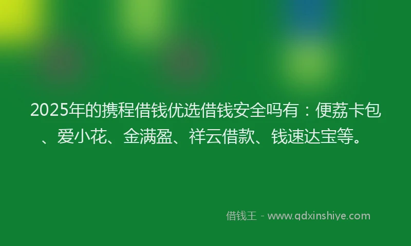 2025年的携程借钱优选借钱安全吗有：便荔卡包、爱小花、金满盈、祥云借款、钱速达宝等。