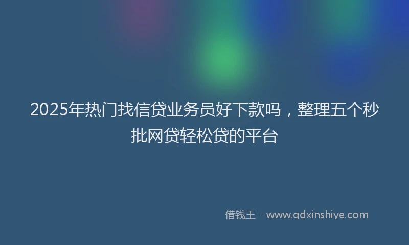 2025年热门找信贷业务员好下款吗，整理五个秒批网贷轻松贷的平台