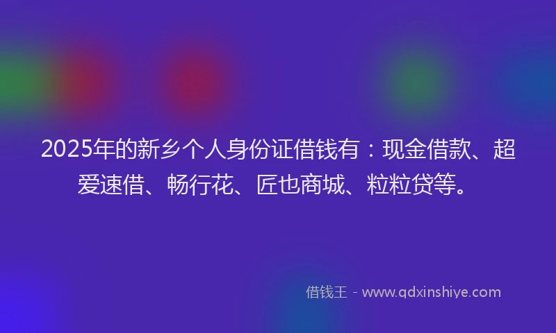 2025年的新乡个人身份证借钱有：现金借款、超爱速借、畅行花、匠也商城、粒粒贷等。