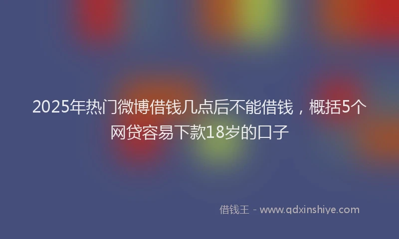2025年热门微博借钱几点后不能借钱，概括5个网贷容易下款18岁的口子