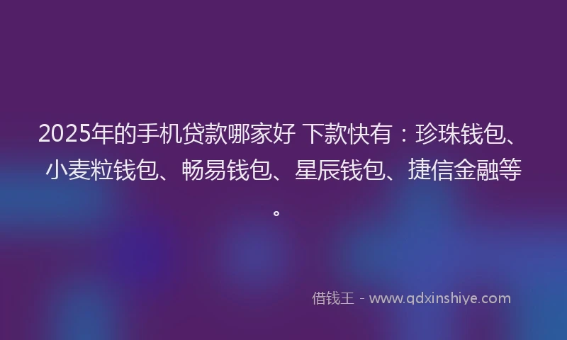 2025年的手机贷款哪家好 下款快有：珍珠钱包、小麦粒钱包、畅易钱包、星辰钱包、捷信金融等。
