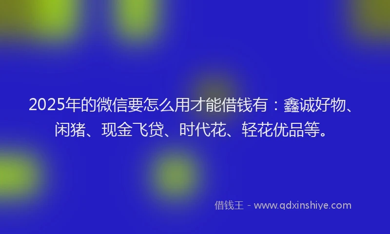 2025年的微信要怎么用才能借钱有：鑫诚好物、闲猪、现金飞贷、时代花、轻花优品等。