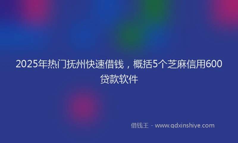 2025年热门抚州快速借钱，概括5个芝麻信用600贷款软件