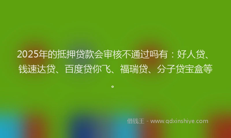 2025年的抵押贷款会审核不通过吗有：好人贷、钱速达贷、百度贷你飞、福瑞贷、分子贷宝盒等。