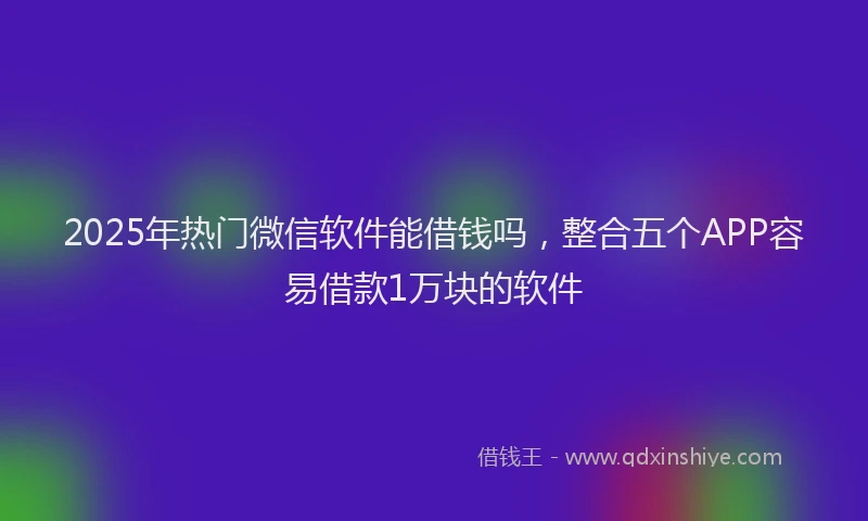 2025年热门微信软件能借钱吗，整合五个APP容易借款1万块的软件