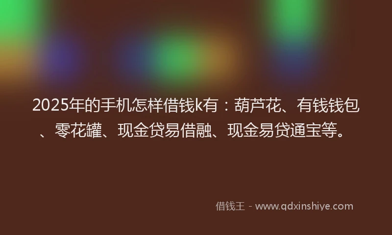 2025年的手机怎样借钱k有：葫芦花、有钱钱包、零花罐、现金贷易借融、现金易贷通宝等。