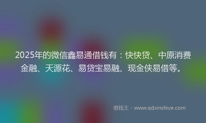 2025年的微信鑫易通借钱有：快快贷、中原消费金融、天源花、易贷宝易融、现金侠易借等。