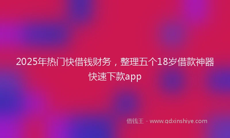2025年热门快借钱财务，整理五个18岁借款神器快速下款app