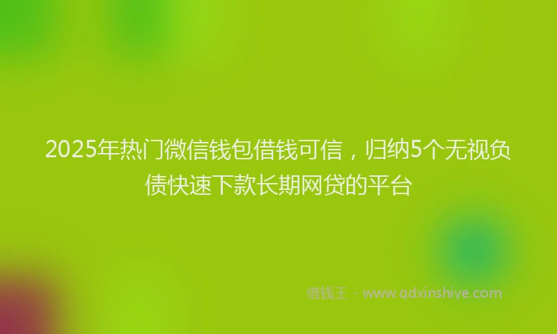 2025年热门微信钱包借钱可信，归纳5个无视负债快速下款长期网贷的平台