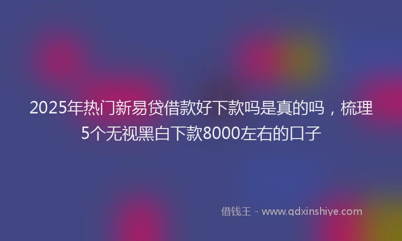 2025年热门新易贷借款好下款吗是真的吗，梳理5个无视黑白下款8000左右的口子