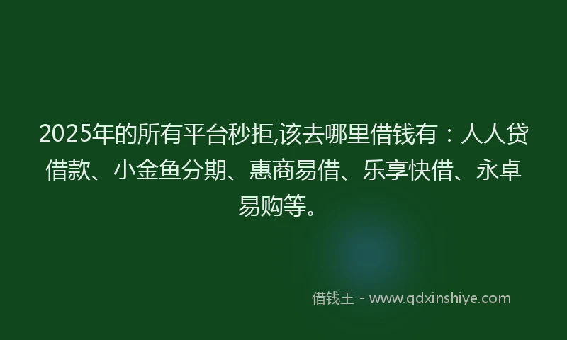 2025年的所有平台秒拒,该去哪里借钱有：人人贷借款、小金鱼分期、惠商易借、乐享快借、永卓易购等。