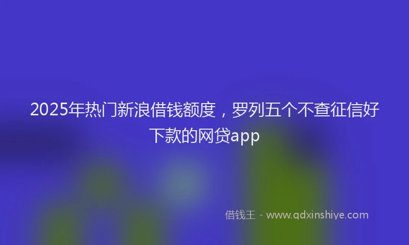 2025年热门新浪借钱额度，罗列五个不查征信好下款的网贷app