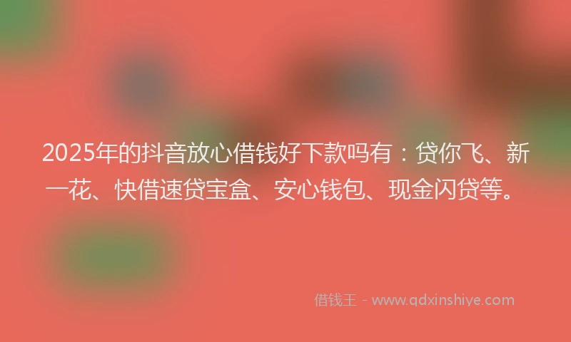 2025年的抖音放心借钱好下款吗有：贷你飞、新一花、快借速贷宝盒、安心钱包、现金闪贷等。