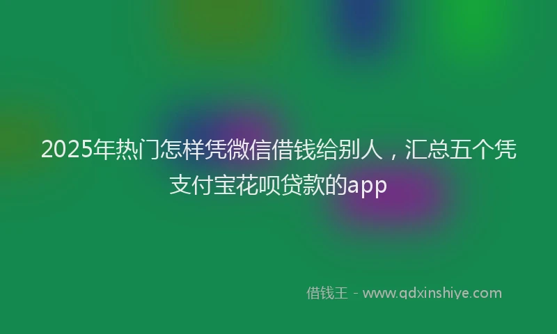 2025年热门怎样凭微信借钱给别人，汇总五个凭支付宝花呗贷款的app