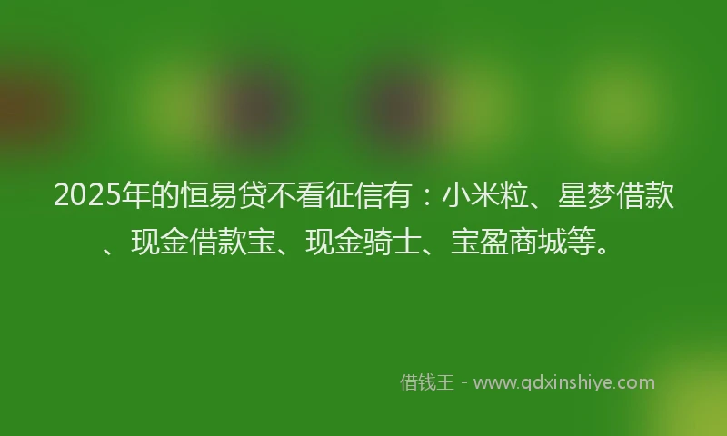 2025年的恒易贷不看征信有：小米粒、星梦借款、现金借款宝、现金骑士、宝盈商城等。