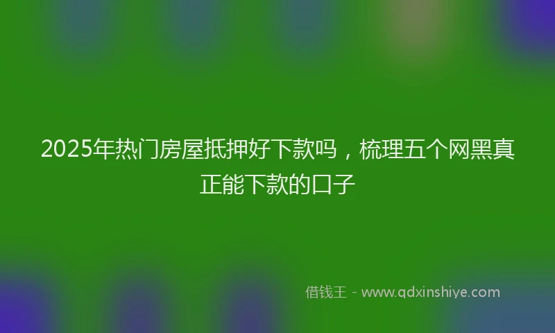 2025年热门房屋抵押好下款吗，梳理五个网黑真正能下款的口子