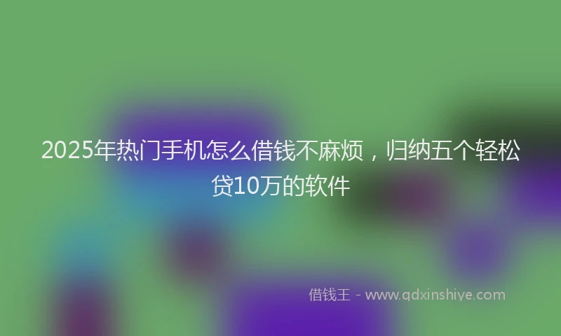 2025年热门手机怎么借钱不麻烦，归纳五个轻松贷10万的软件