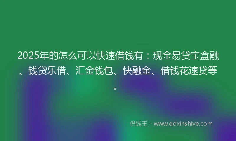 2025年的怎么可以快速借钱有：现金易贷宝盒融、钱贷乐借、汇金钱包、快融金、借钱花速贷等。