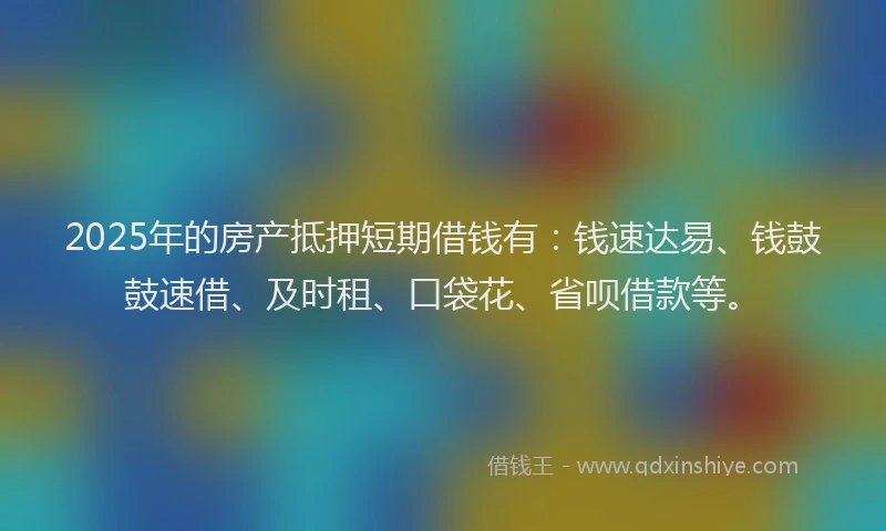 2025年的房产抵押短期借钱有：钱速达易、钱鼓鼓速借、及时租、口袋花、省呗借款等。