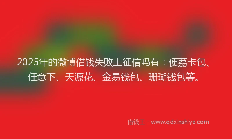 2025年的微博借钱失败上征信吗有：便荔卡包、任意下、天源花、金易钱包、珊瑚钱包等。