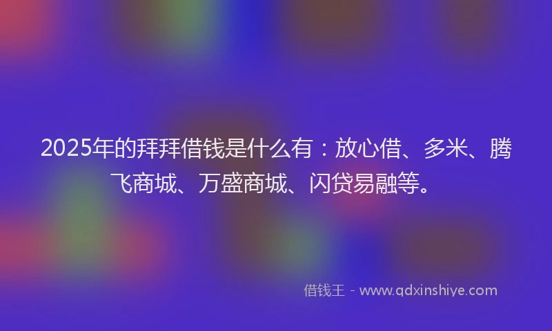 2025年的拜拜借钱是什么有：放心借、多米、腾飞商城、万盛商城、闪贷易融等。