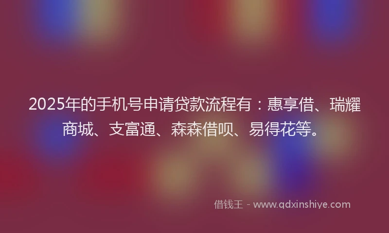 2025年的手机号申请贷款流程有：惠享借、瑞耀商城、支富通、森森借呗、易得花等。