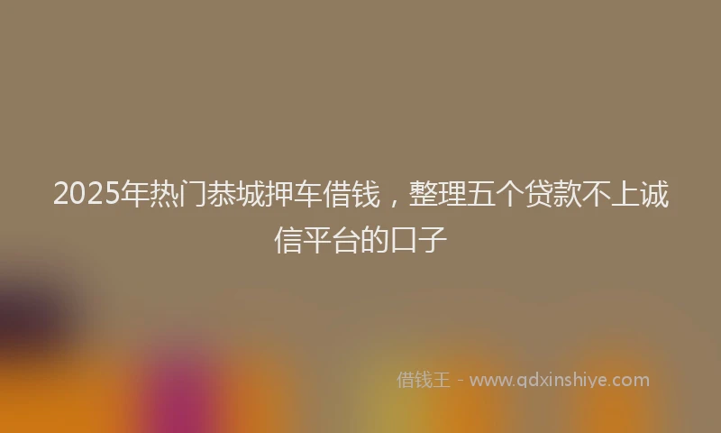 2025年热门恭城押车借钱，整理五个贷款不上诚信平台的口子
