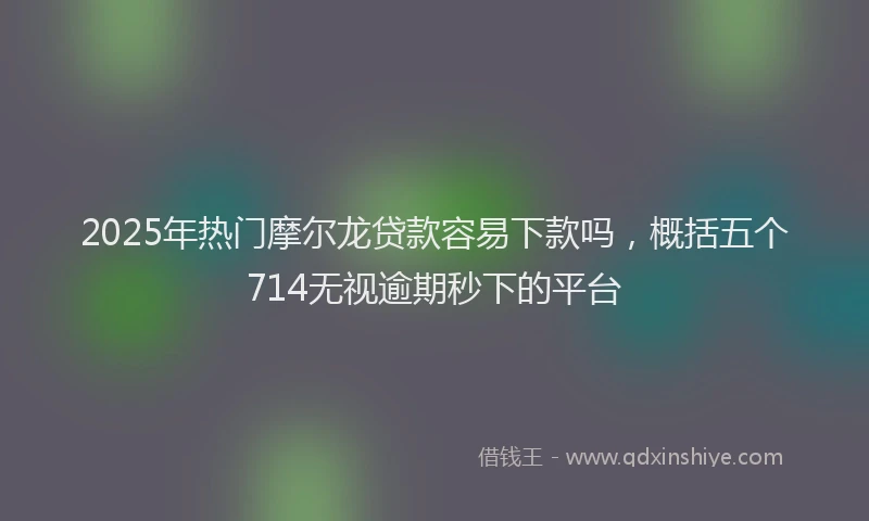 2025年热门摩尔龙贷款容易下款吗，概括五个714无视逾期秒下的平台