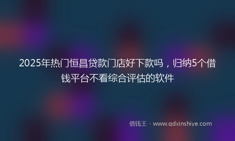 2025年热门恒昌贷款门店好下款吗，归纳5个借钱平台不看综合评估的软件