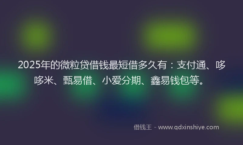 2025年的微粒贷借钱最短借多久有：支付通、哆哆米、甄易借、小爱分期、鑫易钱包等。