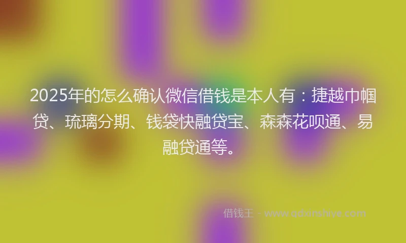 2025年的怎么确认微信借钱是本人有：捷越巾帼贷、琉璃分期、钱袋快融贷宝、森森花呗通、易融贷通等。