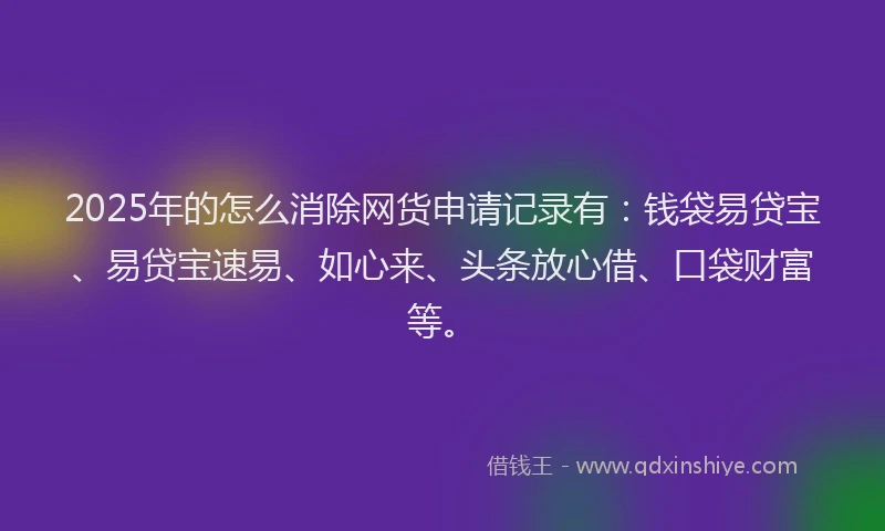 2025年的怎么消除网货申请记录有：钱袋易贷宝、易贷宝速易、如心来、头条放心借、口袋财富等。