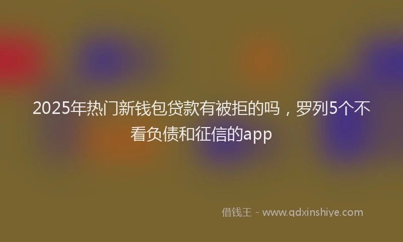 2025年热门新钱包贷款有被拒的吗，罗列5个不看负债和征信的app