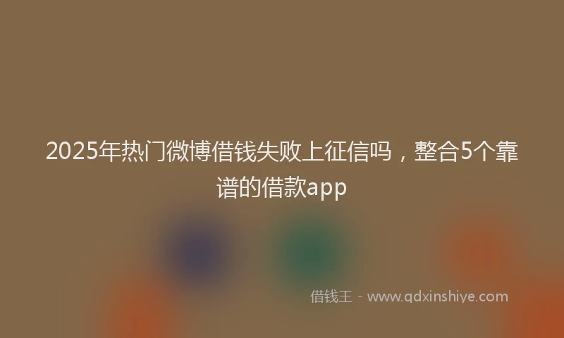 2025年热门微博借钱失败上征信吗，整合5个靠谱的借款app