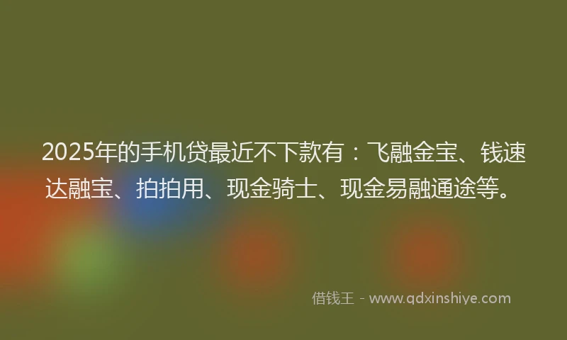 2025年的手机贷最近不下款有：飞融金宝、钱速达融宝、拍拍用、现金骑士、现金易融通途等。